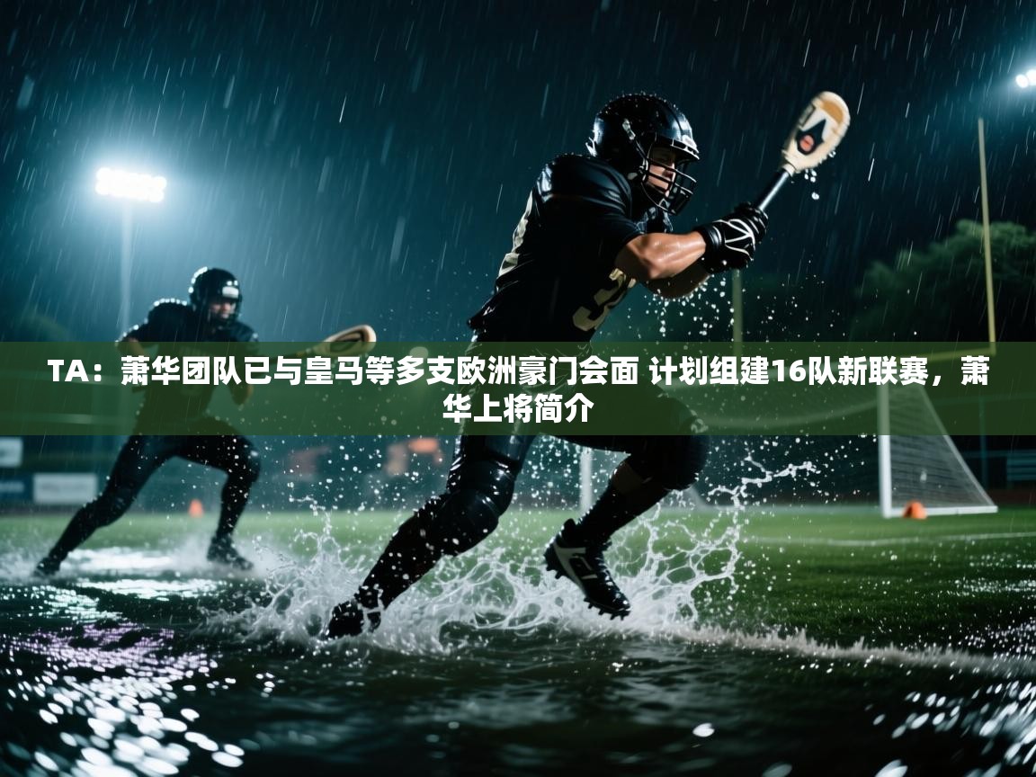TA：萧华团队已与皇马等多支欧洲豪门会面 计划组建16队新联赛，萧华上将简介