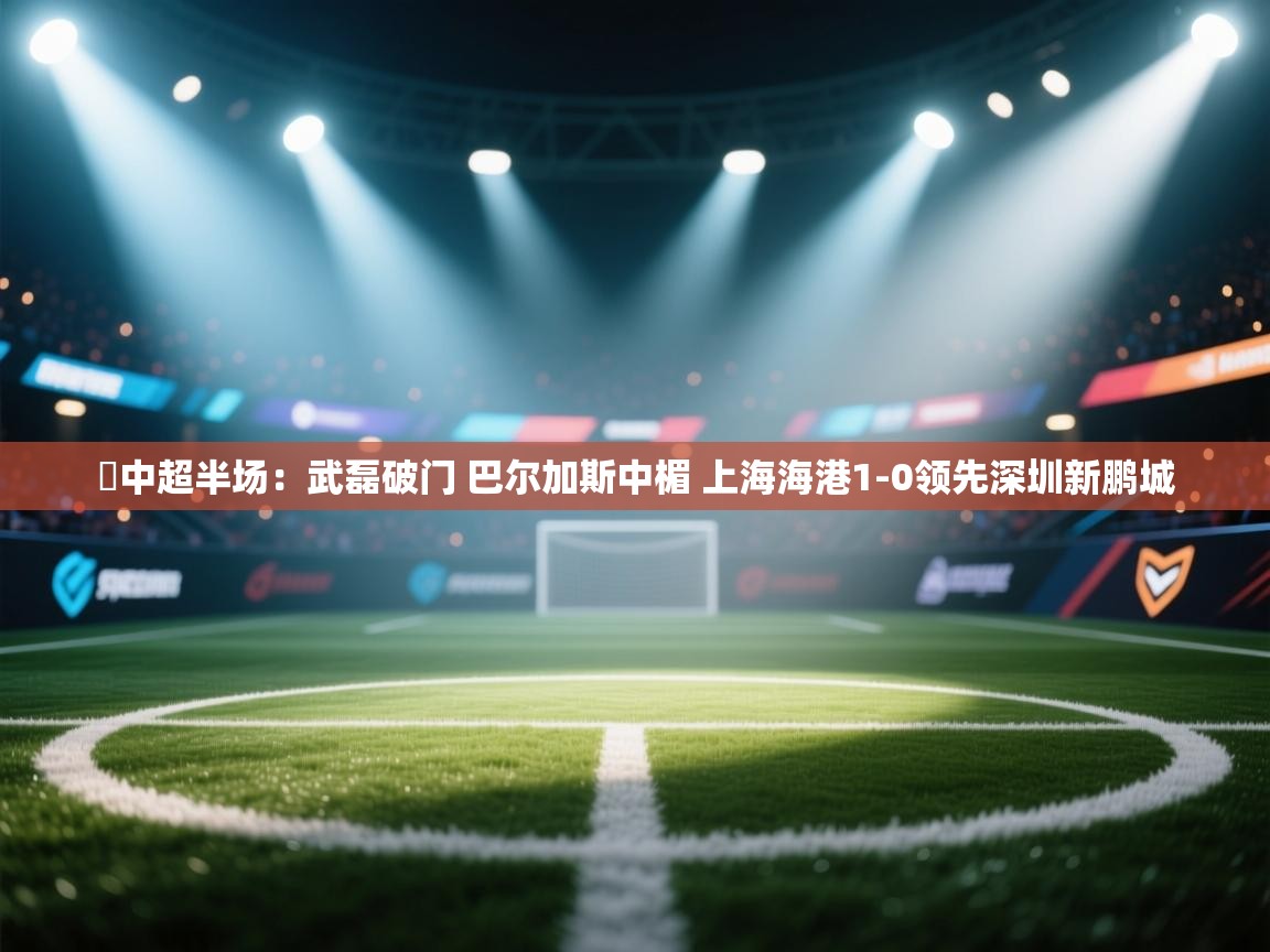 ⚽中超半场：武磊破门 巴尔加斯中楣 上海海港1-0领先深圳新鹏城