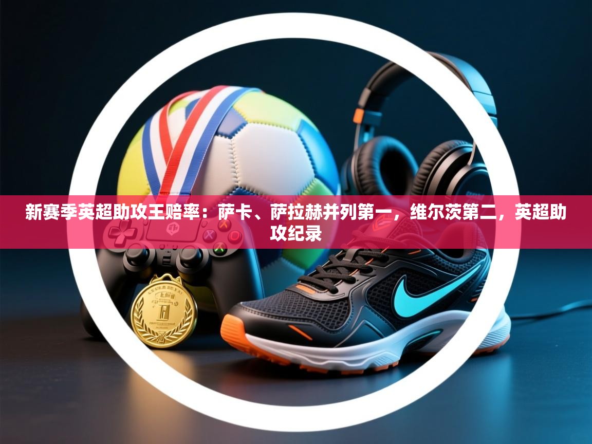 新赛季英超助攻王赔率:萨卡、萨拉赫并列第一,维尔茨第二,英超助攻纪录