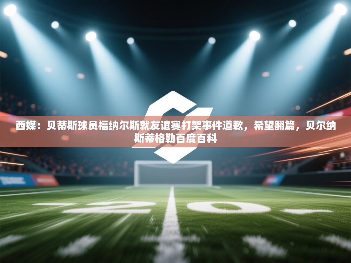 西媒：贝蒂斯球员福纳尔斯就友谊赛打架事件道歉，希望翻篇，贝尔纳斯蒂格勒百度百科