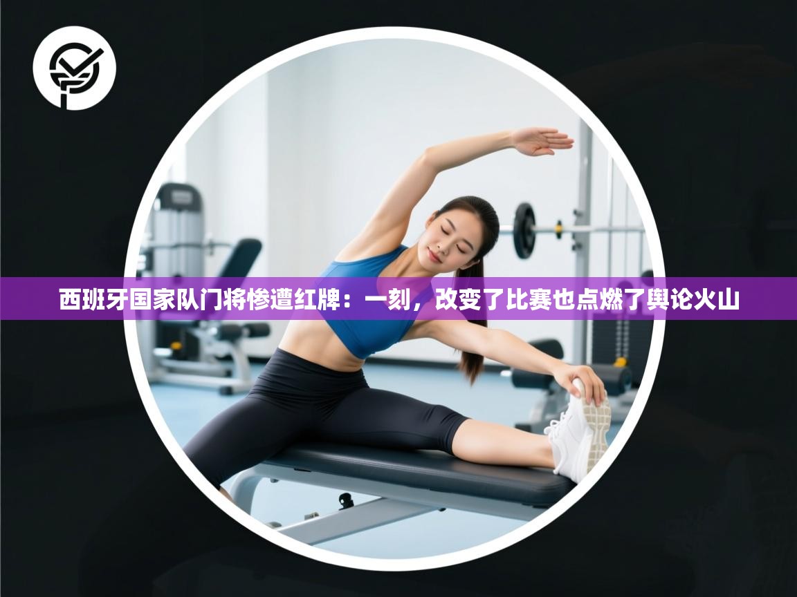 西班牙国家队门将惨遭红牌：一刻，改变了比赛也点燃了舆论火山